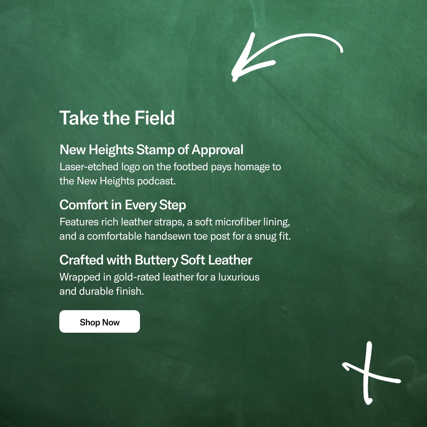 Promotional banner with a textured green chalkboard-style background. White handwritten arrow and X doodles frame the design. On the left, large text reads “Take the Field,” followed by three product highlights: “New Heights Stamp of Approval,” “Comfort in Every Step,” and “Crafted with Buttery Soft Leather,” each with a short description. A white “Shop Now” button appears below the text. The right side of the banner is intentionally left open for product imagery.
